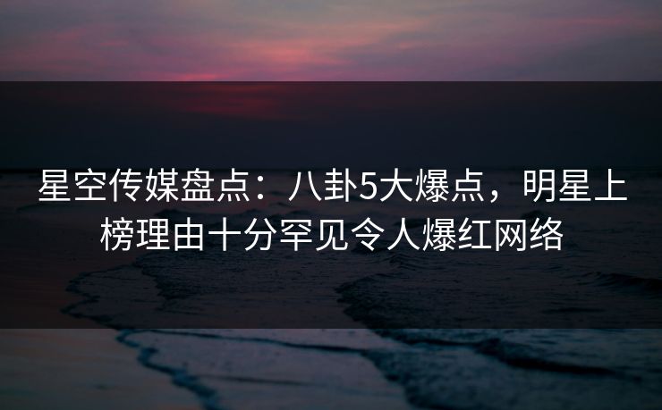 星空传媒盘点：八卦5大爆点，明星上榜理由十分罕见令人爆红网络