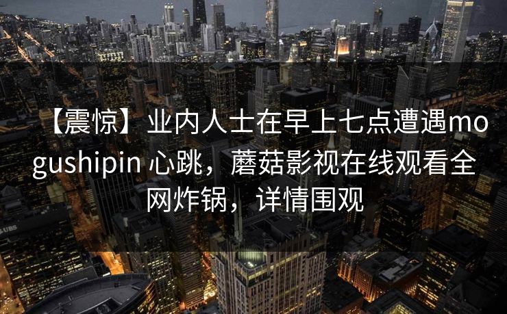 【震惊】业内人士在早上七点遭遇mogushipin 心跳，蘑菇影视在线观看全网炸锅，详情围观