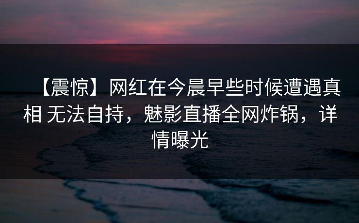【震惊】网红在今晨早些时候遭遇真相 无法自持，魅影直播全网炸锅，详情曝光