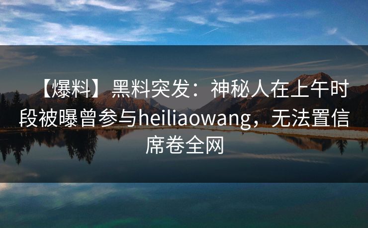 【爆料】黑料突发：神秘人在上午时段被曝曾参与heiliaowang，无法置信席卷全网