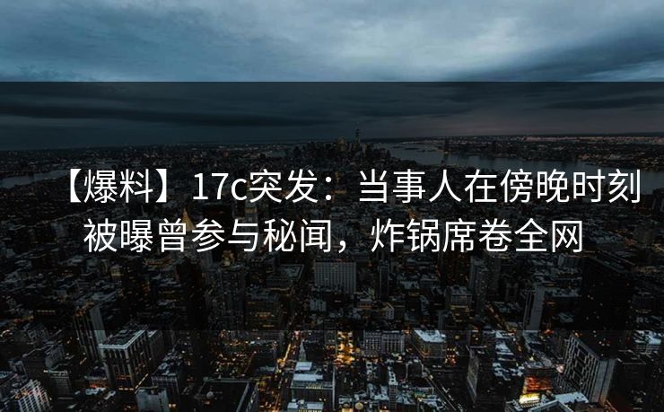 【爆料】17c突发：当事人在傍晚时刻被曝曾参与秘闻，炸锅席卷全网