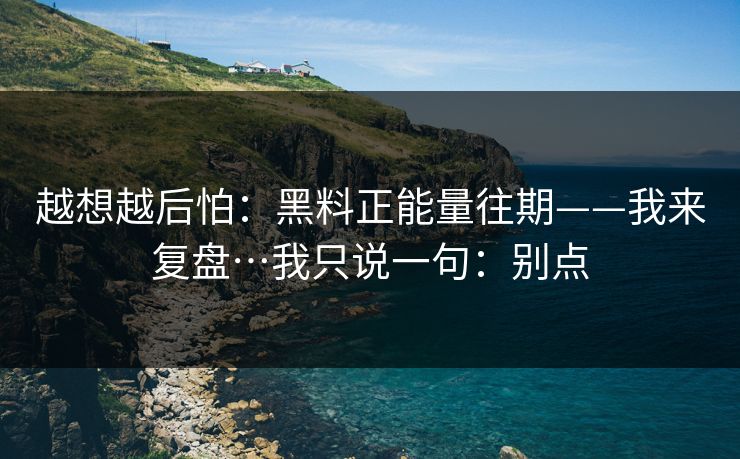 越想越后怕：黑料正能量往期——我来复盘…我只说一句：别点