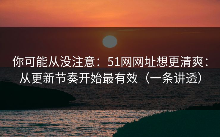 你可能从没注意：51网网址想更清爽：从更新节奏开始最有效（一条讲透）
