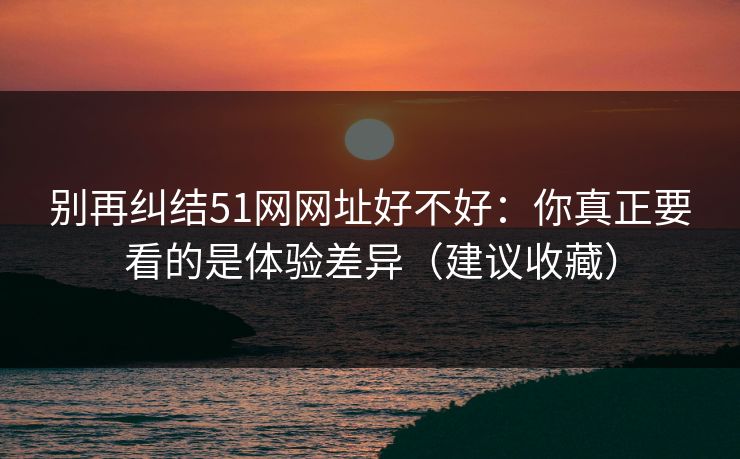 别再纠结51网网址好不好：你真正要看的是体验差异（建议收藏）