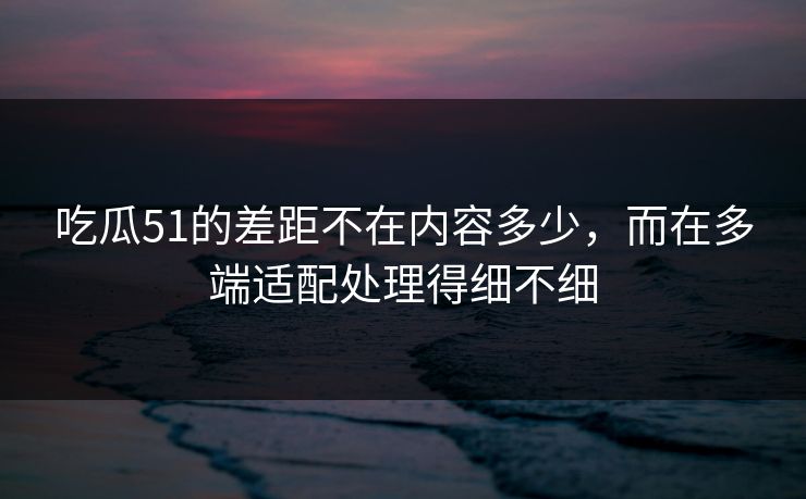 吃瓜51的差距不在内容多少，而在多端适配处理得细不细