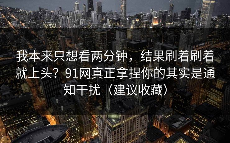 我本来只想看两分钟，结果刷着刷着就上头？91网真正拿捏你的其实是通知干扰（建议收藏）