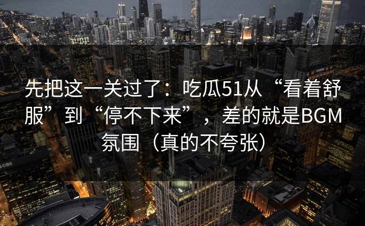 先把这一关过了：吃瓜51从“看着舒服”到“停不下来”，差的就是BGM氛围（真的不夸张）