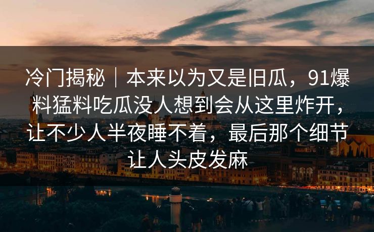 冷门揭秘｜本来以为又是旧瓜，91爆料猛料吃瓜没人想到会从这里炸开，让不少人半夜睡不着，最后那个细节让人头皮发麻